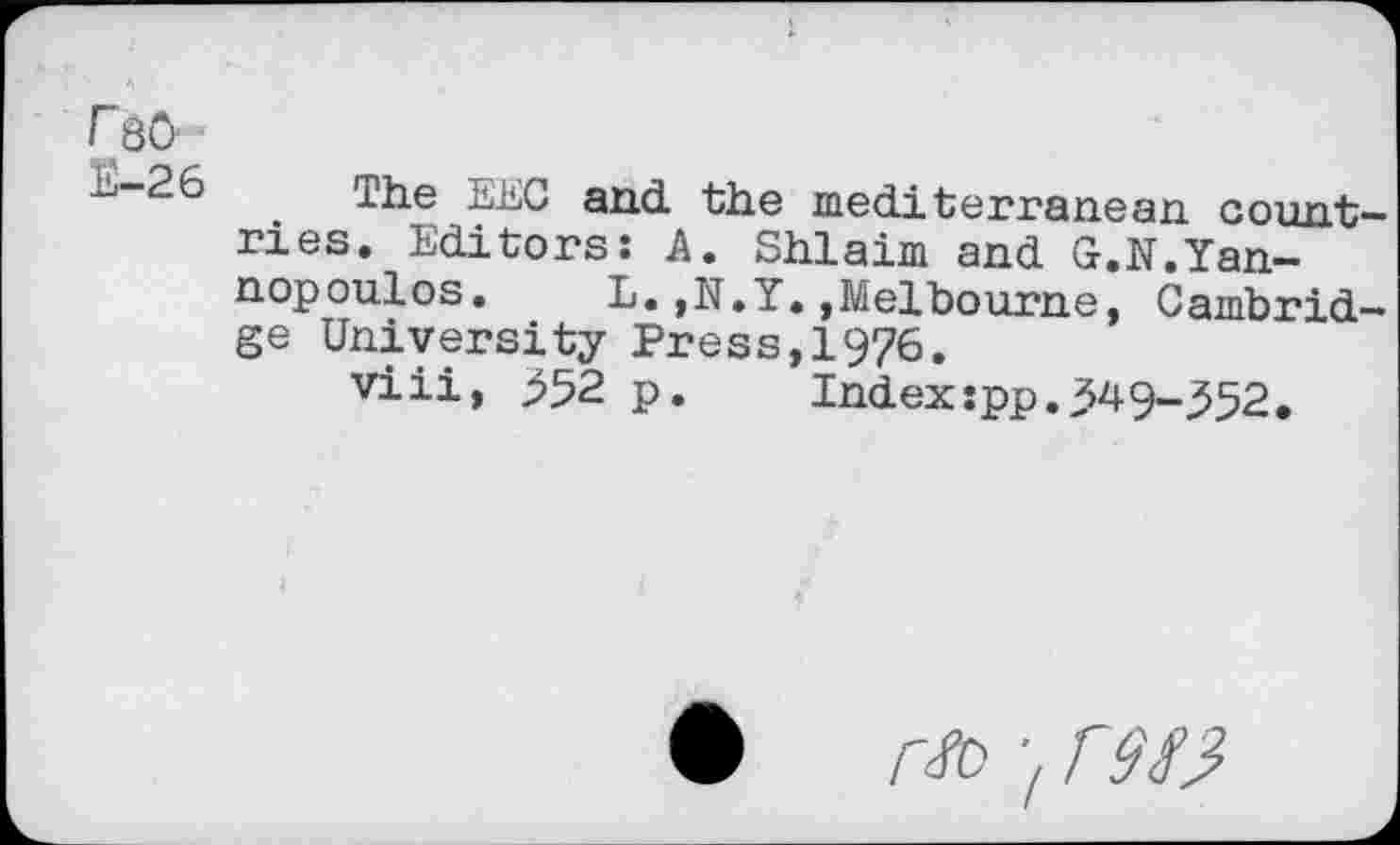 ﻿FqO-
L.-26 The EEC and the mediterranean countries. Editors: A. Shlaim and G.N.Yan-nopoulos.	L.,N.Y.,Melbourne, Cambrid-
ge University Press,1976.
viii, 352 p.	Index:pp.349-352.
♦ r/D 'z